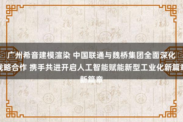 广州希音建模渲染 中国联通与魏桥集团全面深化战略合作 携手共进开启人工智能赋能新型工业化新篇章