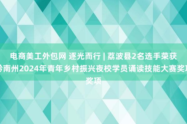 电商美工外包网 逐光而行 | 荔波县2名选手荣获黔南州2024年青年乡村振兴夜校学员诵读技能大赛奖项