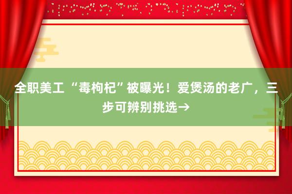 全职美工 “毒枸杞”被曝光！爱煲汤的老广，三步可辨别挑选→