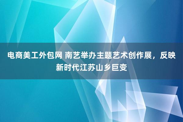 电商美工外包网 南艺举办主题艺术创作展，反映新时代江苏山乡巨变